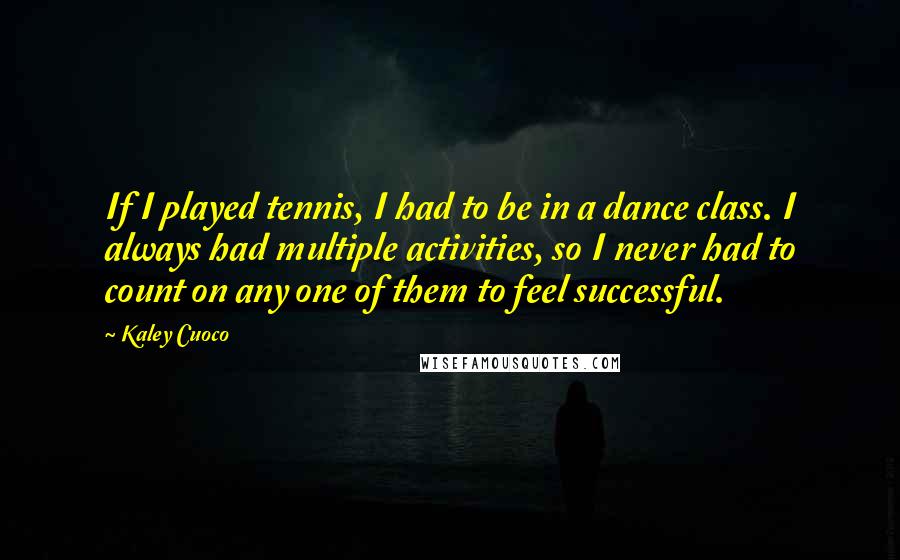 Kaley Cuoco Quotes: If I played tennis, I had to be in a dance class. I always had multiple activities, so I never had to count on any one of them to feel successful.