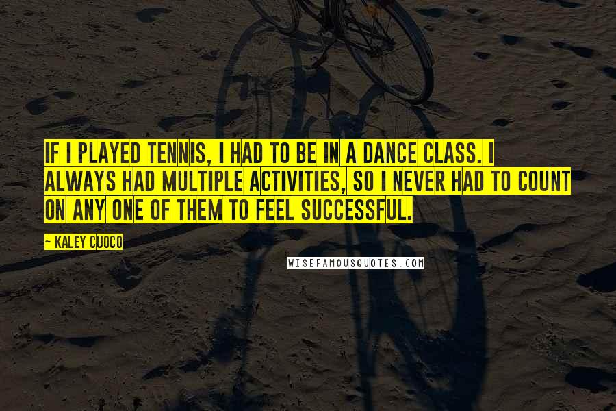 Kaley Cuoco Quotes: If I played tennis, I had to be in a dance class. I always had multiple activities, so I never had to count on any one of them to feel successful.