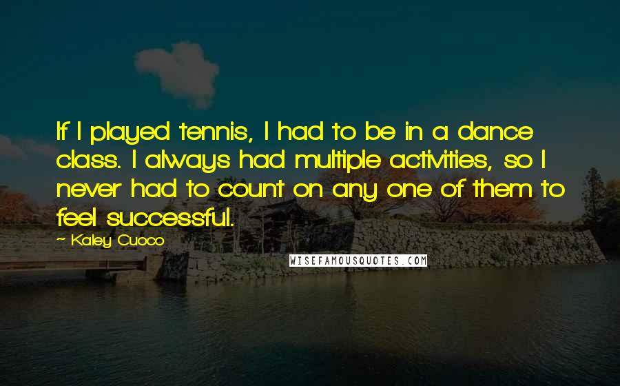 Kaley Cuoco Quotes: If I played tennis, I had to be in a dance class. I always had multiple activities, so I never had to count on any one of them to feel successful.