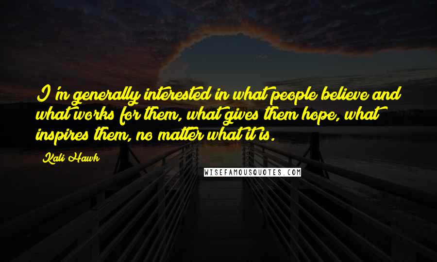 Kali Hawk Quotes: I'm generally interested in what people believe and what works for them, what gives them hope, what inspires them, no matter what it is.