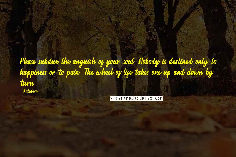 Kalidasa Quotes: Please subdue the anguish of your soul. Nobody is destined only to happiness or to pain. The wheel of life takes one up and down by turn.