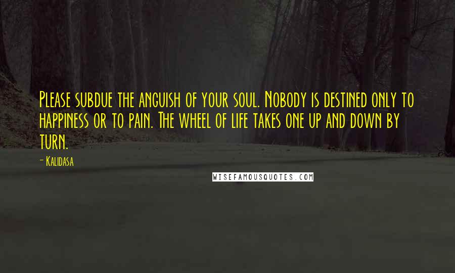 Kalidasa Quotes: Please subdue the anguish of your soul. Nobody is destined only to happiness or to pain. The wheel of life takes one up and down by turn.