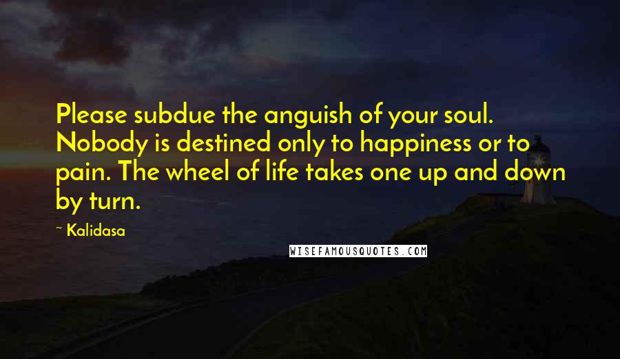 Kalidasa Quotes: Please subdue the anguish of your soul. Nobody is destined only to happiness or to pain. The wheel of life takes one up and down by turn.