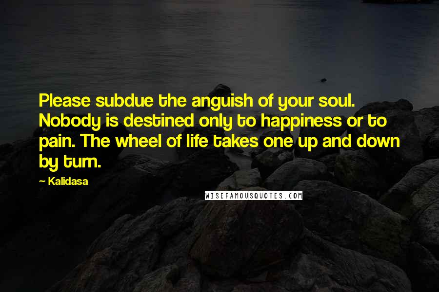 Kalidasa Quotes: Please subdue the anguish of your soul. Nobody is destined only to happiness or to pain. The wheel of life takes one up and down by turn.