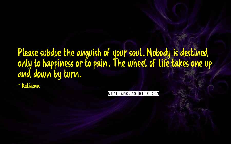 Kalidasa Quotes: Please subdue the anguish of your soul. Nobody is destined only to happiness or to pain. The wheel of life takes one up and down by turn.