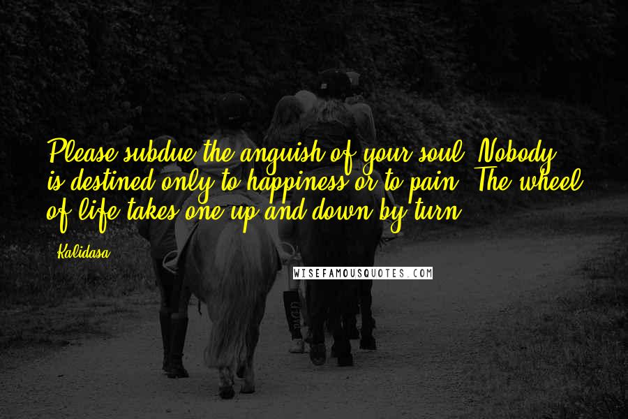 Kalidasa Quotes: Please subdue the anguish of your soul. Nobody is destined only to happiness or to pain. The wheel of life takes one up and down by turn.