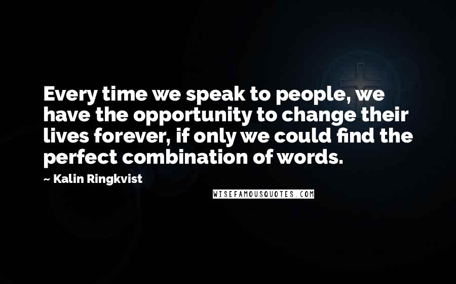 Kalin Ringkvist Quotes: Every time we speak to people, we have the opportunity to change their lives forever, if only we could find the perfect combination of words.