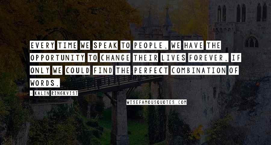 Kalin Ringkvist Quotes: Every time we speak to people, we have the opportunity to change their lives forever, if only we could find the perfect combination of words.