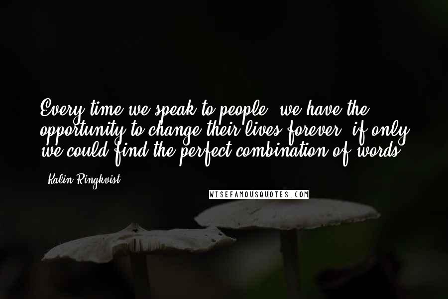 Kalin Ringkvist Quotes: Every time we speak to people, we have the opportunity to change their lives forever, if only we could find the perfect combination of words.