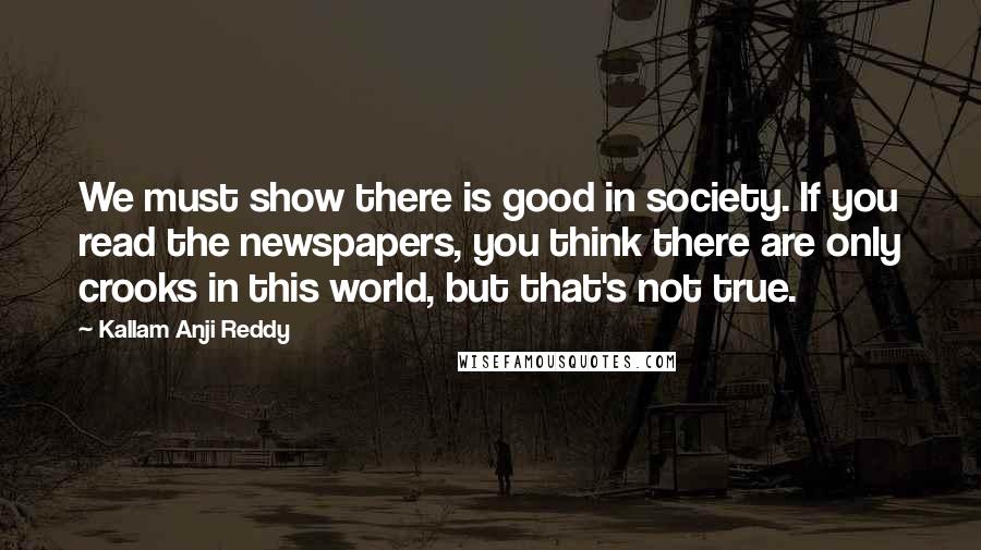 Kallam Anji Reddy Quotes: We must show there is good in society. If you read the newspapers, you think there are only crooks in this world, but that's not true.
