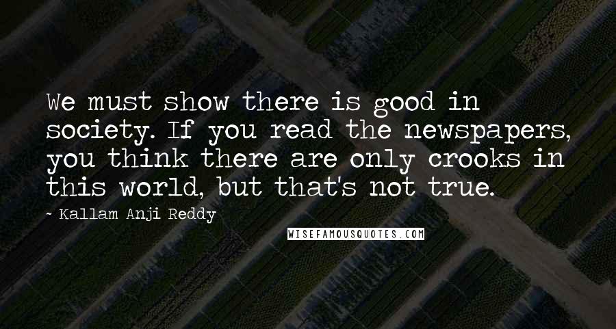 Kallam Anji Reddy Quotes: We must show there is good in society. If you read the newspapers, you think there are only crooks in this world, but that's not true.