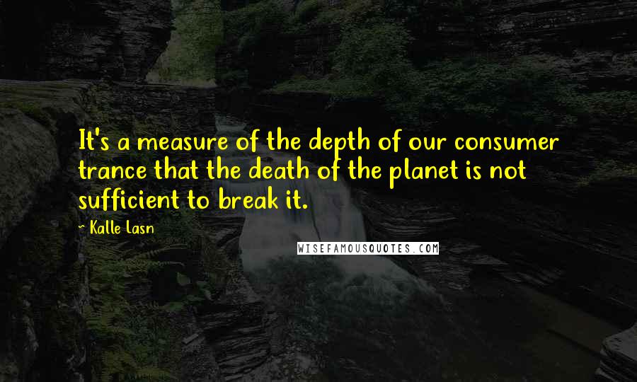 Kalle Lasn Quotes: It's a measure of the depth of our consumer trance that the death of the planet is not sufficient to break it.