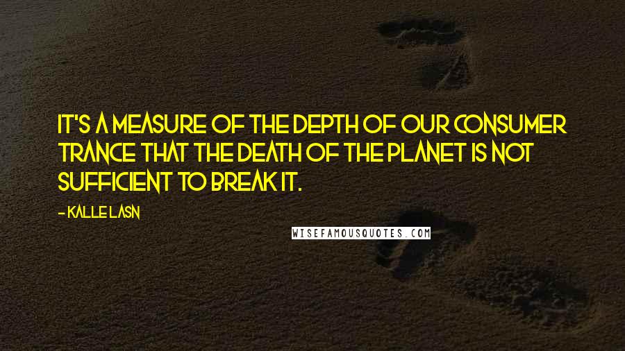 Kalle Lasn Quotes: It's a measure of the depth of our consumer trance that the death of the planet is not sufficient to break it.