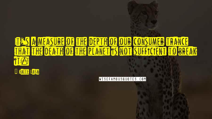 Kalle Lasn Quotes: It's a measure of the depth of our consumer trance that the death of the planet is not sufficient to break it.