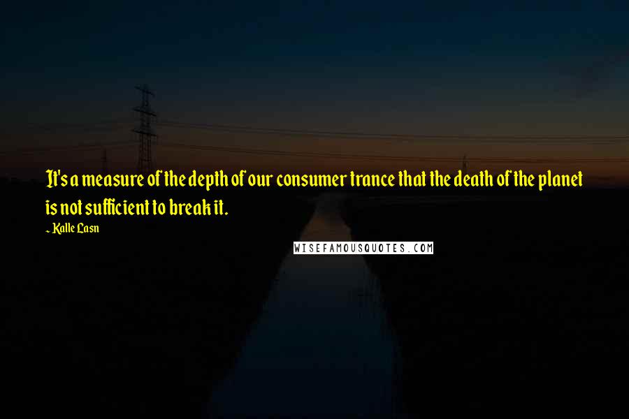 Kalle Lasn Quotes: It's a measure of the depth of our consumer trance that the death of the planet is not sufficient to break it.