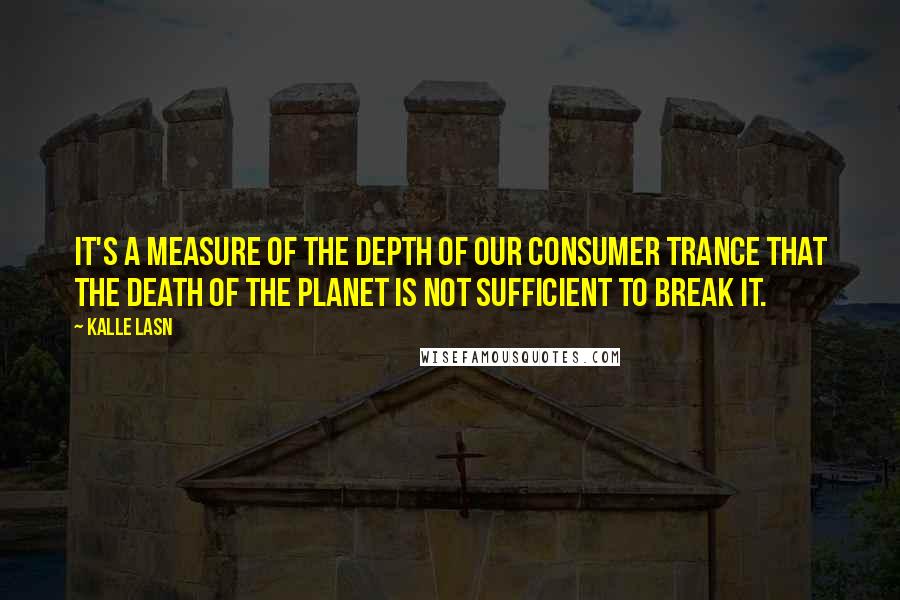 Kalle Lasn Quotes: It's a measure of the depth of our consumer trance that the death of the planet is not sufficient to break it.