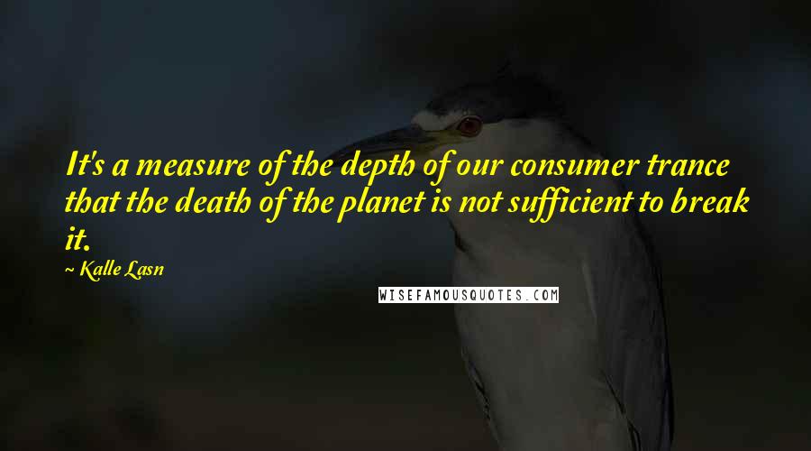 Kalle Lasn Quotes: It's a measure of the depth of our consumer trance that the death of the planet is not sufficient to break it.