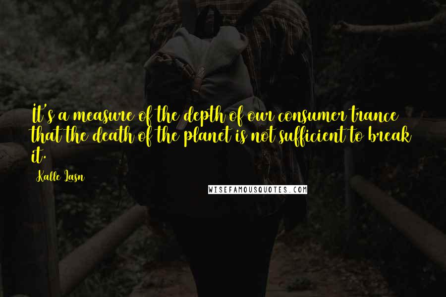 Kalle Lasn Quotes: It's a measure of the depth of our consumer trance that the death of the planet is not sufficient to break it.