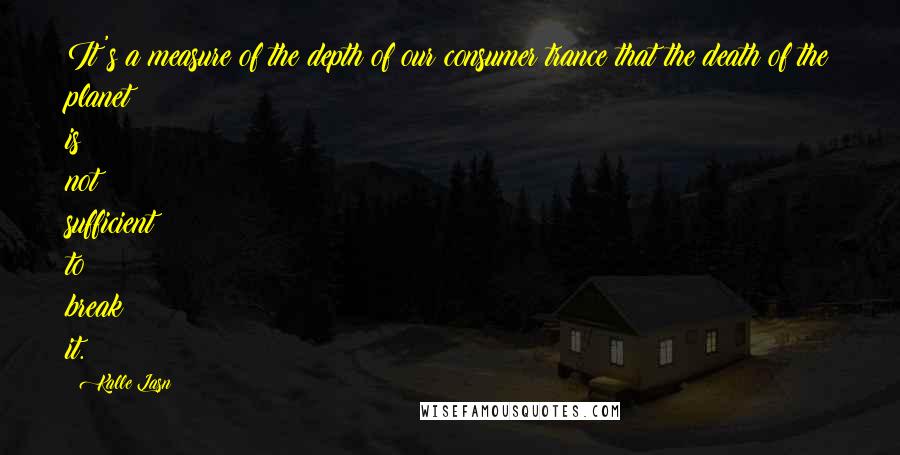 Kalle Lasn Quotes: It's a measure of the depth of our consumer trance that the death of the planet is not sufficient to break it.