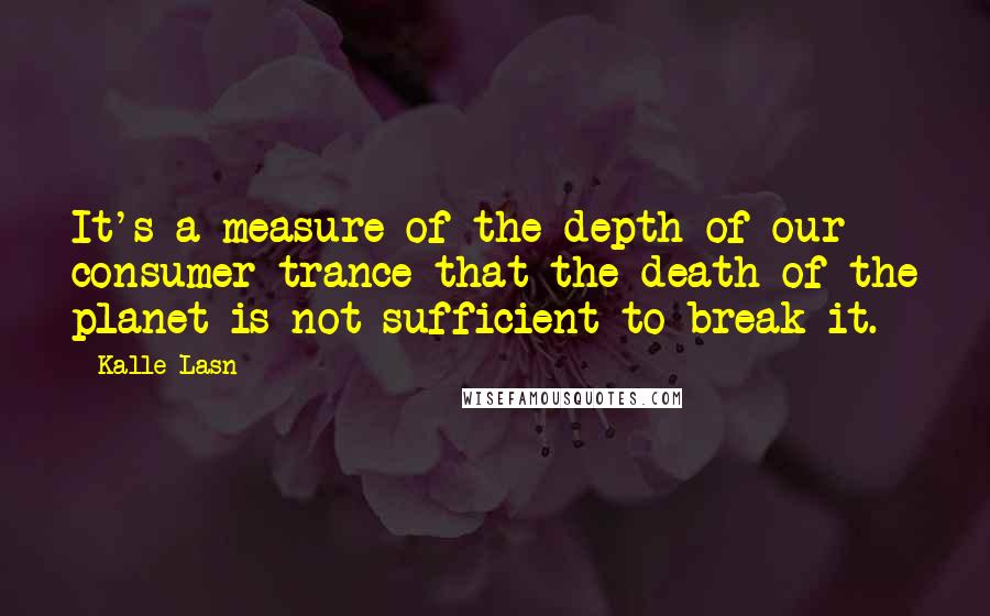 Kalle Lasn Quotes: It's a measure of the depth of our consumer trance that the death of the planet is not sufficient to break it.