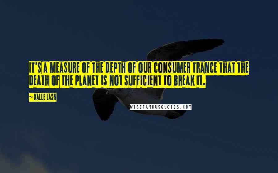 Kalle Lasn Quotes: It's a measure of the depth of our consumer trance that the death of the planet is not sufficient to break it.