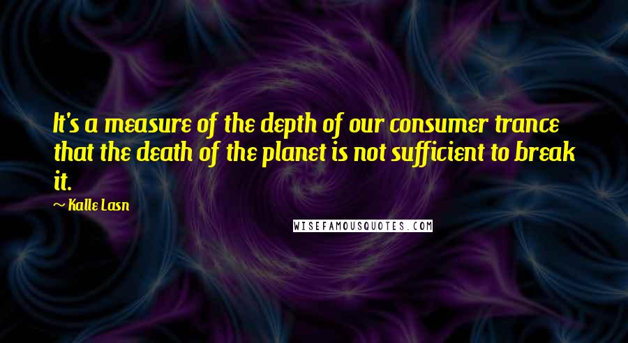 Kalle Lasn Quotes: It's a measure of the depth of our consumer trance that the death of the planet is not sufficient to break it.