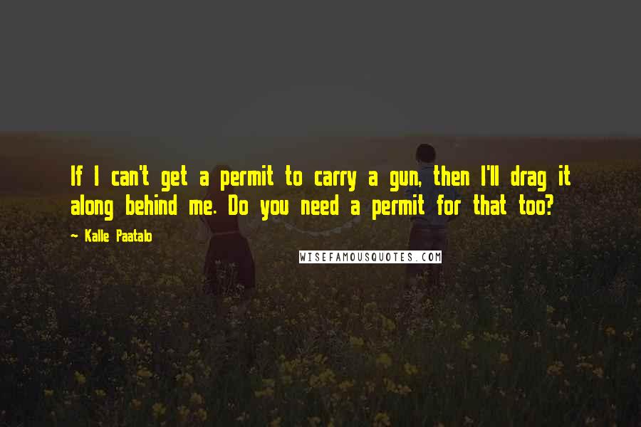 Kalle Paatalo Quotes: If I can't get a permit to carry a gun, then I'll drag it along behind me. Do you need a permit for that too?