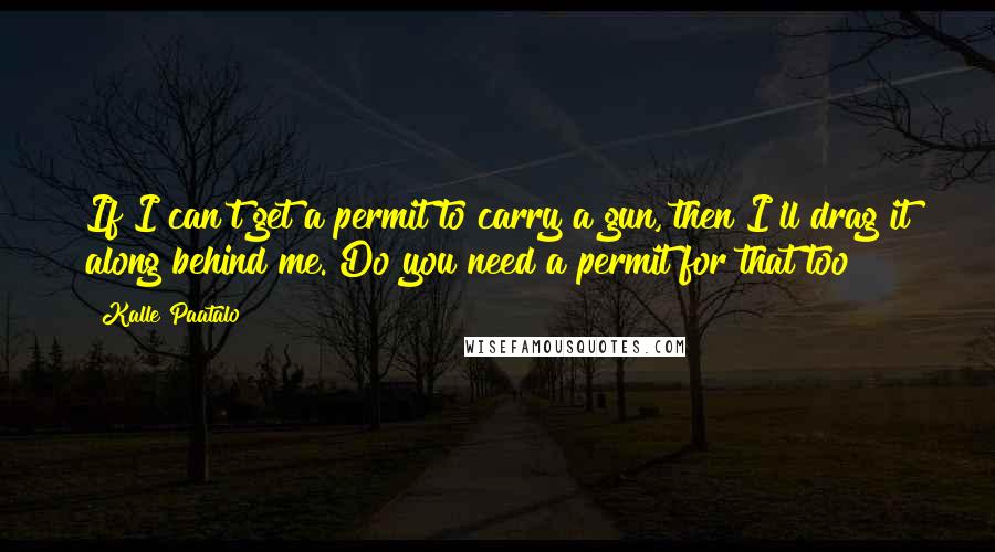 Kalle Paatalo Quotes: If I can't get a permit to carry a gun, then I'll drag it along behind me. Do you need a permit for that too?