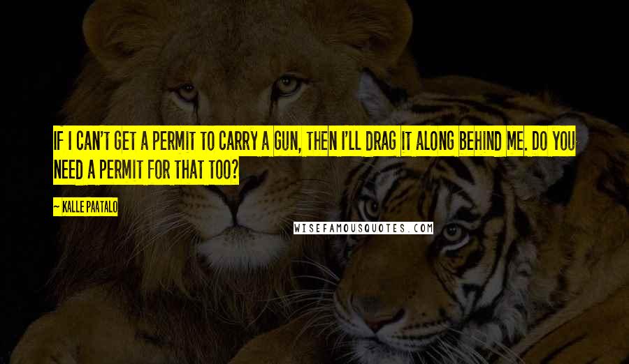 Kalle Paatalo Quotes: If I can't get a permit to carry a gun, then I'll drag it along behind me. Do you need a permit for that too?