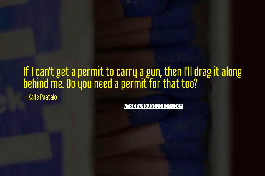 Kalle Paatalo Quotes: If I can't get a permit to carry a gun, then I'll drag it along behind me. Do you need a permit for that too?