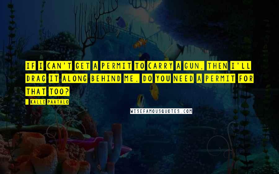 Kalle Paatalo Quotes: If I can't get a permit to carry a gun, then I'll drag it along behind me. Do you need a permit for that too?