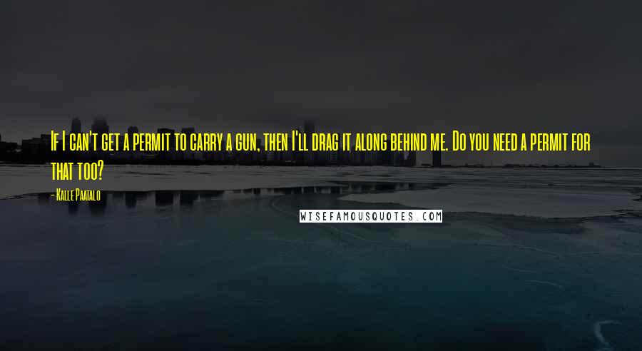 Kalle Paatalo Quotes: If I can't get a permit to carry a gun, then I'll drag it along behind me. Do you need a permit for that too?