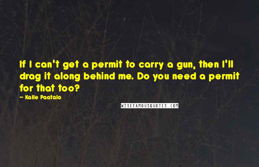 Kalle Paatalo Quotes: If I can't get a permit to carry a gun, then I'll drag it along behind me. Do you need a permit for that too?