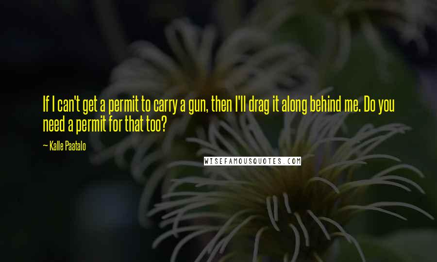 Kalle Paatalo Quotes: If I can't get a permit to carry a gun, then I'll drag it along behind me. Do you need a permit for that too?