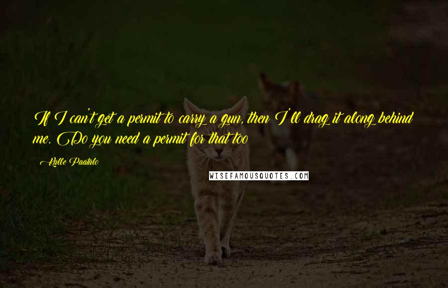Kalle Paatalo Quotes: If I can't get a permit to carry a gun, then I'll drag it along behind me. Do you need a permit for that too?