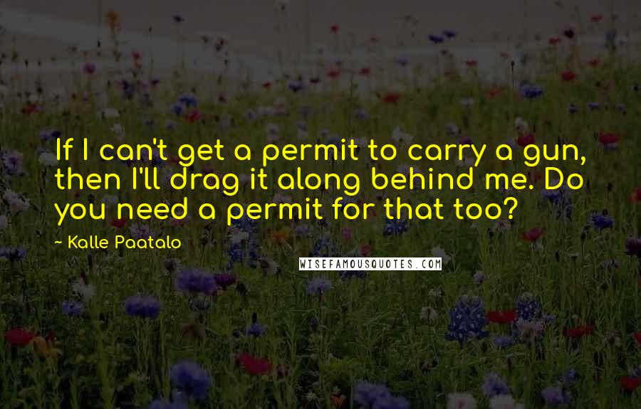 Kalle Paatalo Quotes: If I can't get a permit to carry a gun, then I'll drag it along behind me. Do you need a permit for that too?