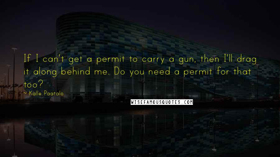 Kalle Paatalo Quotes: If I can't get a permit to carry a gun, then I'll drag it along behind me. Do you need a permit for that too?