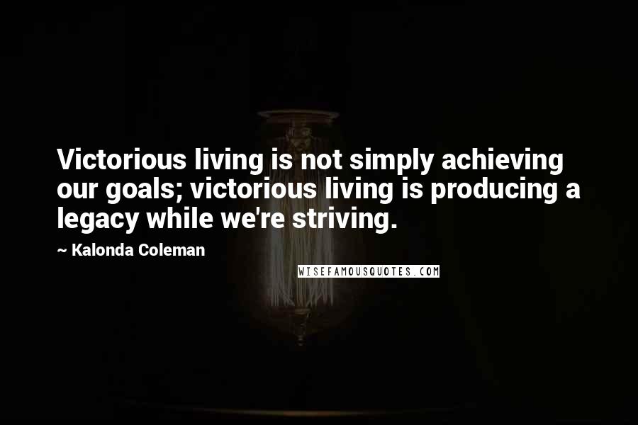 Kalonda Coleman Quotes: Victorious living is not simply achieving our goals; victorious living is producing a legacy while we're striving.