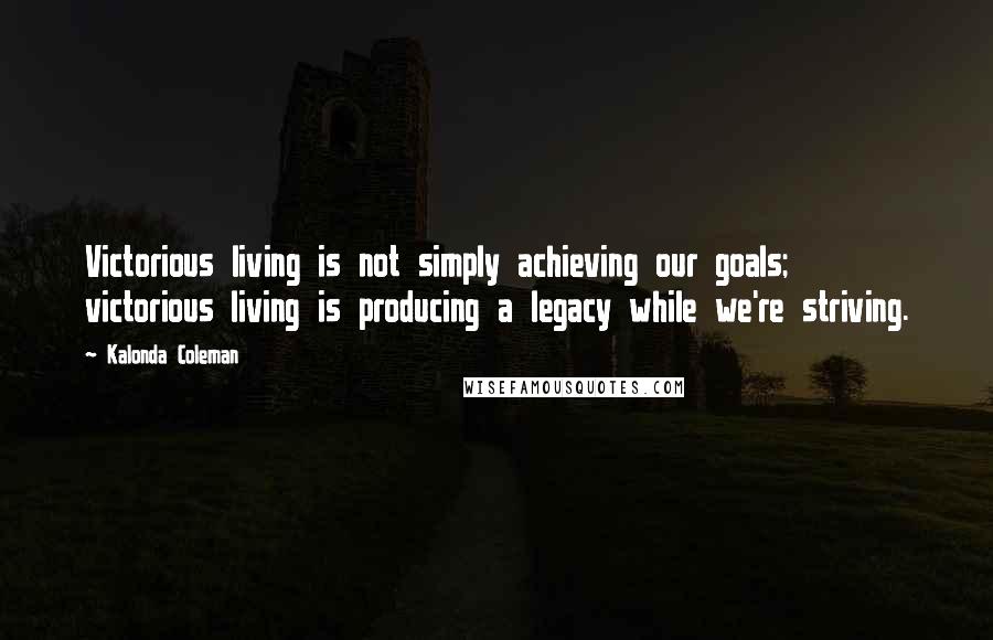 Kalonda Coleman Quotes: Victorious living is not simply achieving our goals; victorious living is producing a legacy while we're striving.