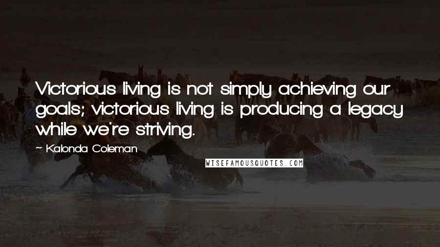 Kalonda Coleman Quotes: Victorious living is not simply achieving our goals; victorious living is producing a legacy while we're striving.