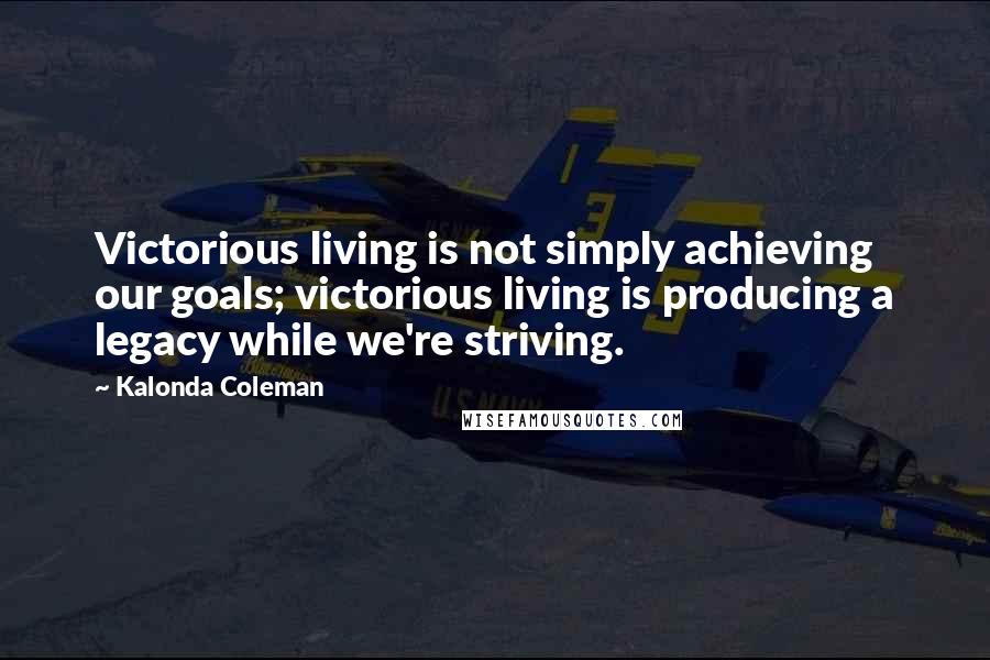 Kalonda Coleman Quotes: Victorious living is not simply achieving our goals; victorious living is producing a legacy while we're striving.