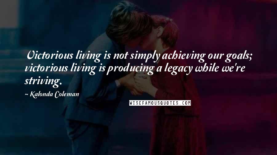 Kalonda Coleman Quotes: Victorious living is not simply achieving our goals; victorious living is producing a legacy while we're striving.