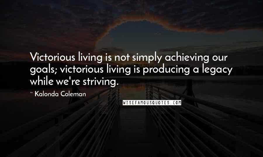 Kalonda Coleman Quotes: Victorious living is not simply achieving our goals; victorious living is producing a legacy while we're striving.