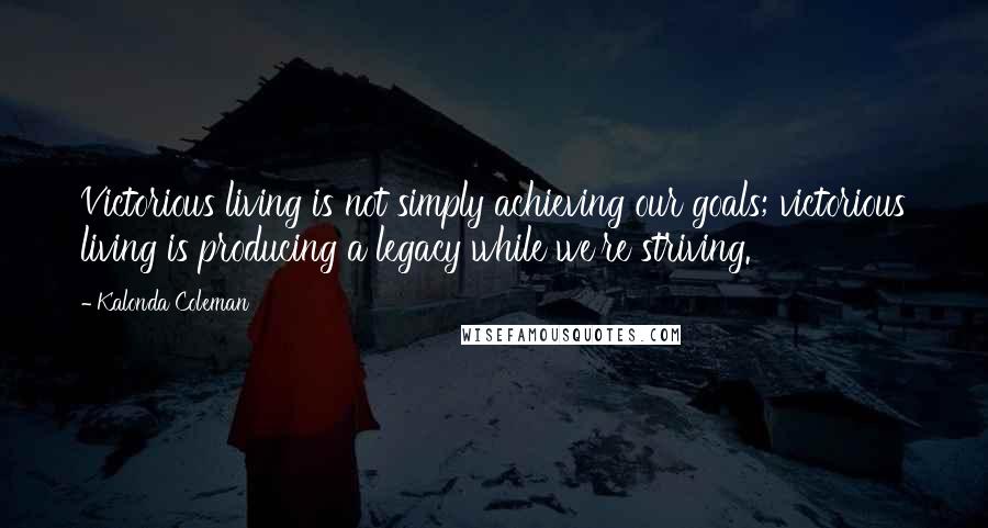Kalonda Coleman Quotes: Victorious living is not simply achieving our goals; victorious living is producing a legacy while we're striving.