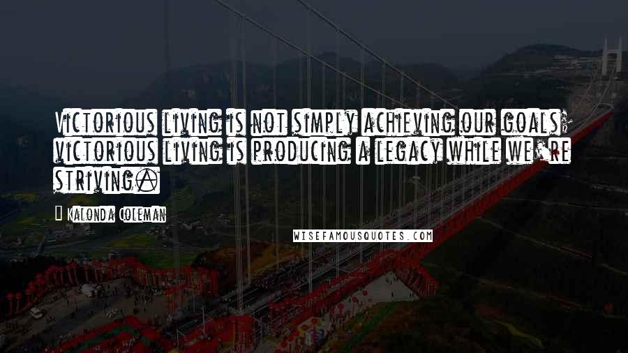 Kalonda Coleman Quotes: Victorious living is not simply achieving our goals; victorious living is producing a legacy while we're striving.