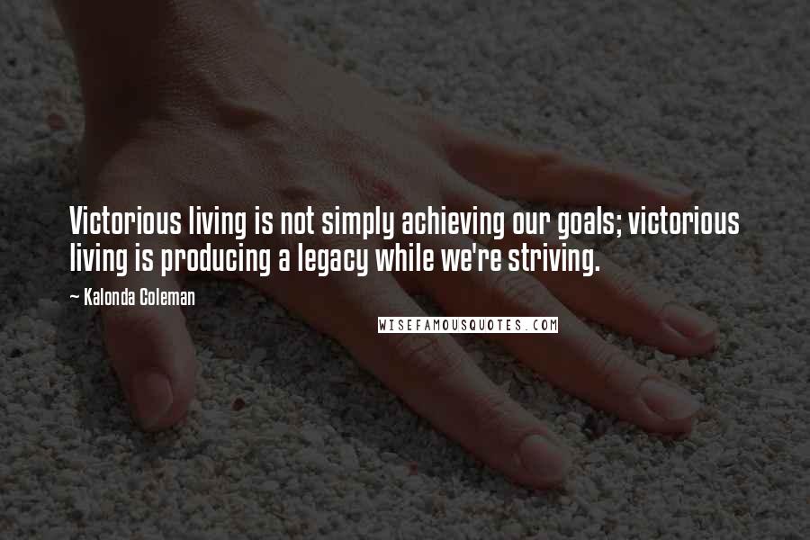 Kalonda Coleman Quotes: Victorious living is not simply achieving our goals; victorious living is producing a legacy while we're striving.