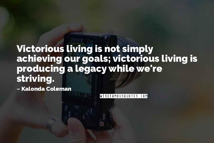 Kalonda Coleman Quotes: Victorious living is not simply achieving our goals; victorious living is producing a legacy while we're striving.