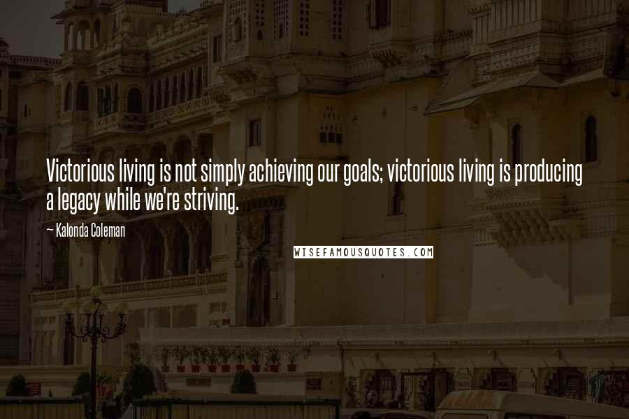 Kalonda Coleman Quotes: Victorious living is not simply achieving our goals; victorious living is producing a legacy while we're striving.