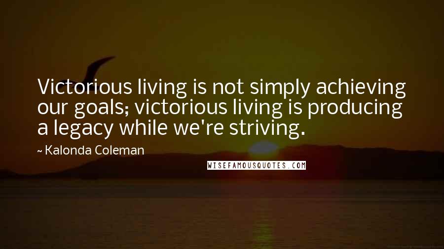 Kalonda Coleman Quotes: Victorious living is not simply achieving our goals; victorious living is producing a legacy while we're striving.