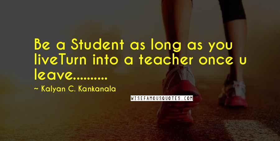 Kalyan C. Kankanala Quotes: Be a Student as long as you liveTurn into a teacher once u leave..........